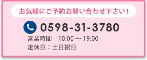 お気軽にご予約お問い合わせ下さい！ 0598-31-3780 営業時間10:00～19:00 土日祝日も営業 無料相談予約